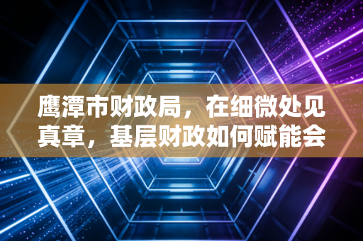 鹰潭市财政局，在细微处见真章，基层财政如何赋能会计生态与营商环境