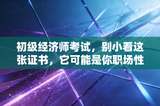初级经济师考试，别小看这张证书，它可能是你职场性价比最高的敲门砖