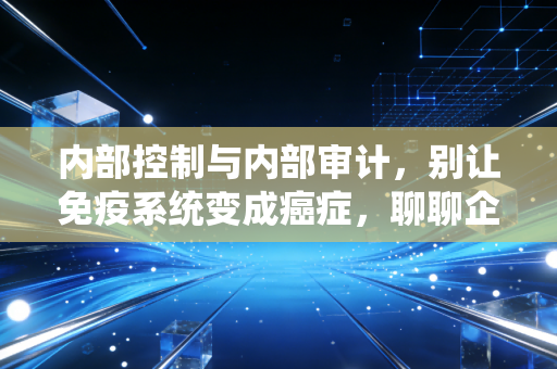 内部控制与内部审计，别让免疫系统变成癌症，聊聊企业管理的那些坑与真相