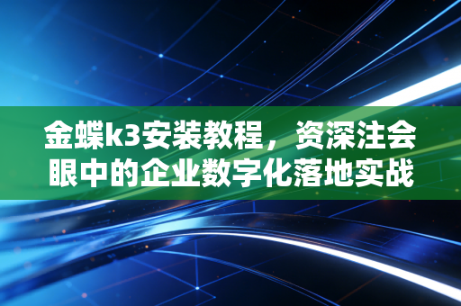 金蝶k3安装教程，资深注会眼中的企业数字化落地实战指南
