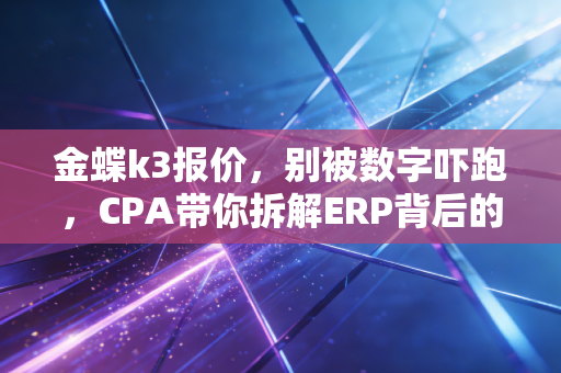 金蝶k3报价，别被数字吓跑，CPA带你拆解ERP背后的真实价值
