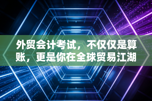 外贸会计考试,不仅仅是算账,更是你在全球贸易江湖里的护身符