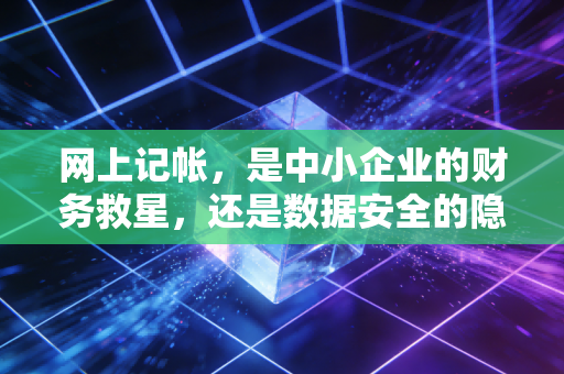 网上记帐，是中小企业的财务救星，还是数据安全的隐形陷阱？