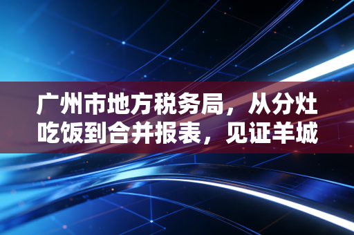 广州市地方税务局,从分灶吃饭到合并报表,见证羊城税务变迁与合规智慧