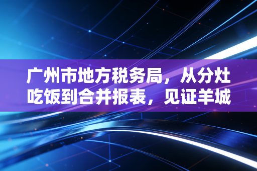 广州市地方税务局，从分灶吃饭到合并报表，见证羊城税务变迁与合规智慧