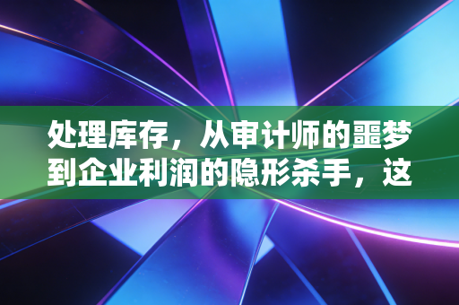 处理库存，从审计师的噩梦到企业利润的隐形杀手，这不仅是数字游戏