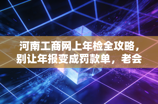 河南工商网上年检全攻略，别让年报变成罚款单，老会计掏心窝子的经验谈