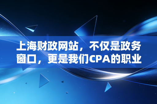 上海财政网站,不仅是政务窗口,更是我们CPA的职业灯塔