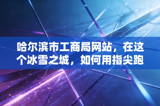 哈尔滨市工商局网站,在这个冰雪之城,如何用指尖跑出创业的加速度?