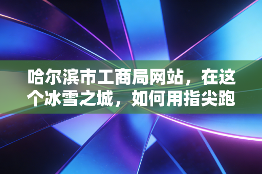 哈尔滨市工商局网站，在这个冰雪之城，如何用指尖跑出创业的加速度？
