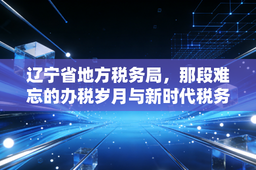 辽宁省地方税务局,那段难忘的办税岁月与新时代税务服务的蜕变