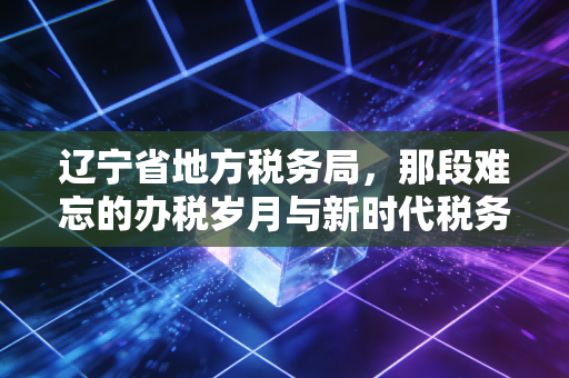 辽宁省地方税务局，那段难忘的办税岁月与新时代税务服务的蜕变
