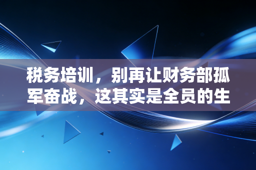 税务培训，别再让财务部孤军奋战，这其实是全员的生存必修课