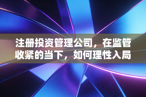 注册投资管理公司，在监管收紧的当下，如何理性入局并避开那些隐形深坑