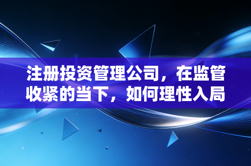 注册投资管理公司,在监管收紧的当下,如何理性入局并避开那些隐形深坑