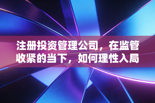 注册投资管理公司，在监管收紧的当下，如何理性入局并避开那些隐形深坑