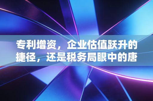 专利增资，企业估值跃升的捷径，还是税务局眼中的唐僧肉？