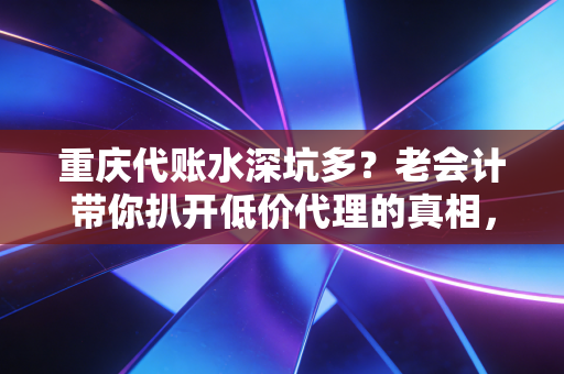 重庆代账水深坑多？老会计带你扒开低价代理的真相，别让你的创业梦死在账本上
