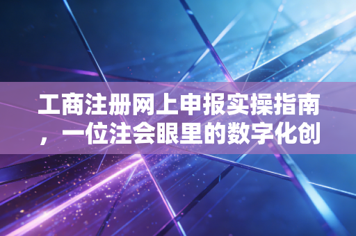 工商注册网上申报实操指南,一位注会眼里的数字化创业路