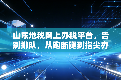 山东地税网上办税平台，告别排队，从跑断腿到指尖办税的进阶之路