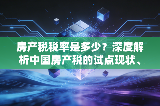 房产税税率是多少？深度解析中国房产税的试点现状、企业税负与未来趋势