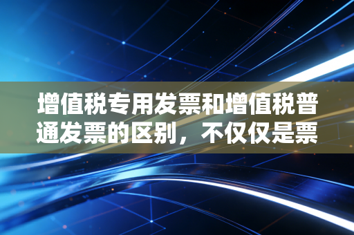 增值税专用发票和增值税普通发票的区别，不仅仅是票面颜色不同，更是企业成本的生死线