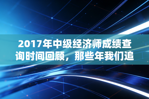 2017年中级经济师成绩查询时间回顾，那些年我们追过的60分与职场进阶路