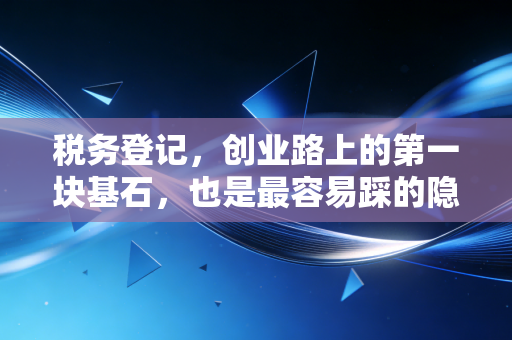 税务登记,创业路上的第一块基石,也是最容易踩的隐形地雷
