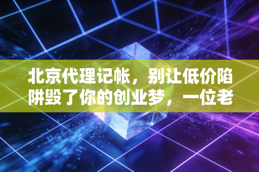 北京代理记帐，别让低价陷阱毁了你的创业梦，一位老会计的真心话