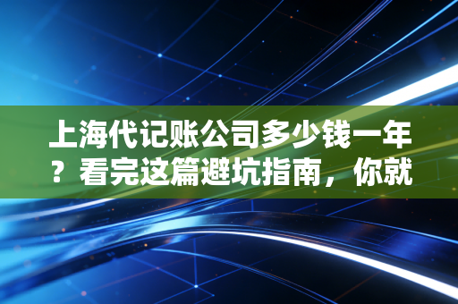 上海代记账公司多少钱一年？看完这篇避坑指南，你就知道为什么低价往往最贵