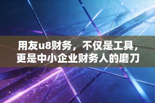 用友u8财务,不仅是工具,更是中小企业财务人的磨刀石