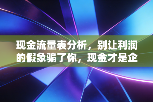 现金流量表分析,别让利润的假象骗了你,现金才是企业的血液