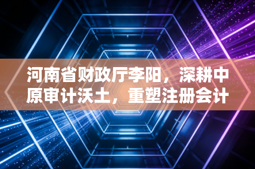 河南省财政厅李阳，深耕中原审计沃土，重塑注册会计师行业的铁军魂