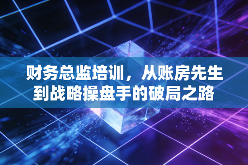 财务总监培训，从账房先生到战略操盘手的破局之路