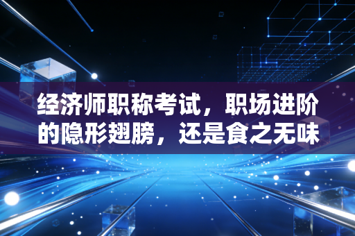 经济师职称考试，职场进阶的隐形翅膀，还是食之无味的鸡肋？