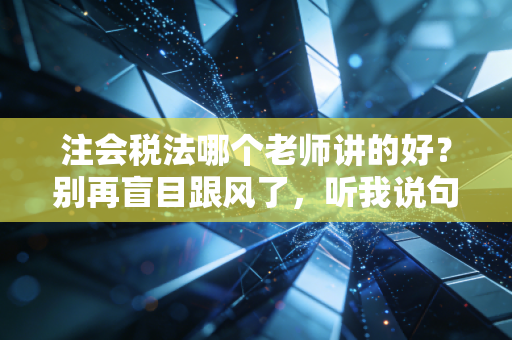 注会税法哪个老师讲的好？别再盲目跟风了，听我说句掏心窝子的话