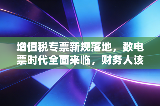 增值税专票新规落地,数电票时代全面来临,财务人该如何从容应对?