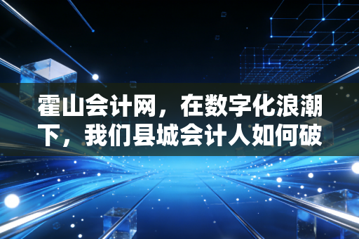霍山会计网,在数字化浪潮下,我们县城会计人如何破局重生?