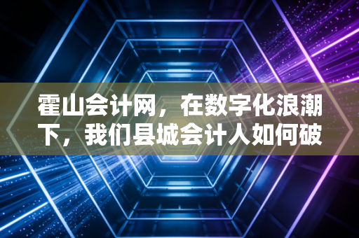 霍山会计网,在数字化浪潮下,我们县城会计人如何破局重生?