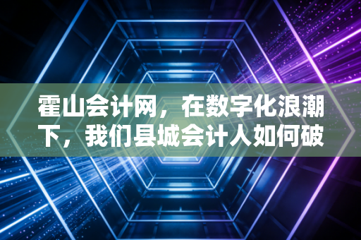霍山会计网，在数字化浪潮下，我们县城会计人如何破局重生？