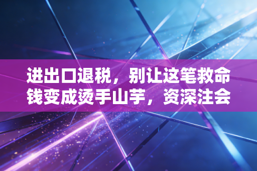 进出口退税，别让这笔救命钱变成烫手山芋，资深注会带你避坑实操