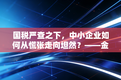 国税严查之下，中小企业如何从慌张走向坦然？——金税四期时代的生存启示录