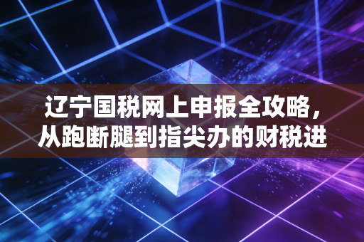 辽宁国税网上申报全攻略，从跑断腿到指尖办的财税进化史