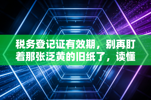 税务登记证有效期，别再盯着那张泛黄的旧纸了，读懂它背后的生死簿
