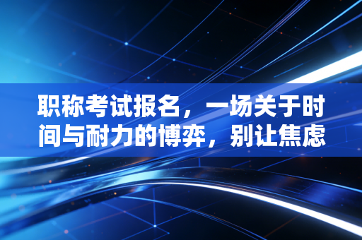 职称考试报名，一场关于时间与耐力的博弈，别让焦虑毁了你