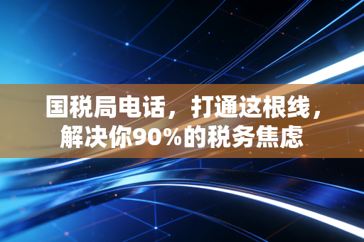 国税局电话,打通这根线,解决你90%的税务焦虑