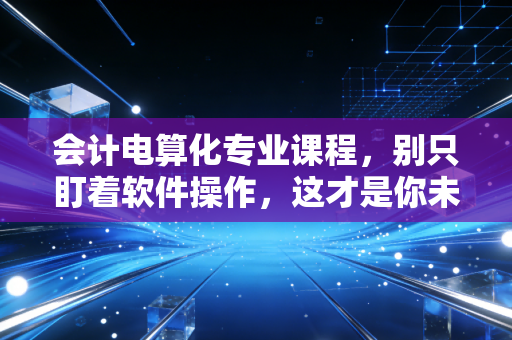 会计电算化专业课程，别只盯着软件操作，这才是你未来的核心竞争力