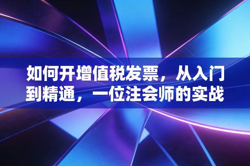 如何开增值税发票，从入门到精通，一位注会师的实战手记
