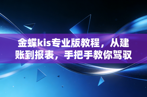 金蝶kis专业版教程，从建账到报表，手把手教你驾驭中小企业财务神器