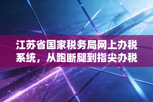 江苏省国家税务局网上办税系统，从跑断腿到指尖办税，一位资深注会的深度观察与实操建议